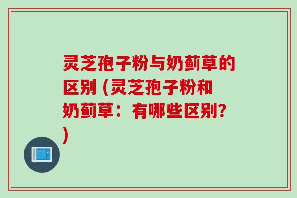 灵芝孢子粉与奶蓟草的区别 (灵芝孢子粉和奶蓟草:有哪些区别?)