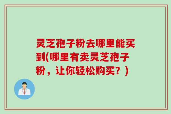 灵芝孢子粉去哪里能买到(哪里有卖灵芝孢子粉，让你轻松购买？)