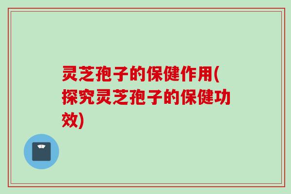 灵芝孢子的保健作用(探究灵芝孢子的保健功效)