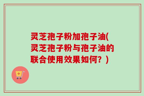 灵芝孢子粉加孢子油(灵芝孢子粉与孢子油的联合使用效果如何？)