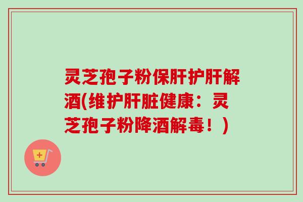 灵芝孢子粉保肝护肝解酒(维护肝脏健康：灵芝孢子粉降酒解毒！)