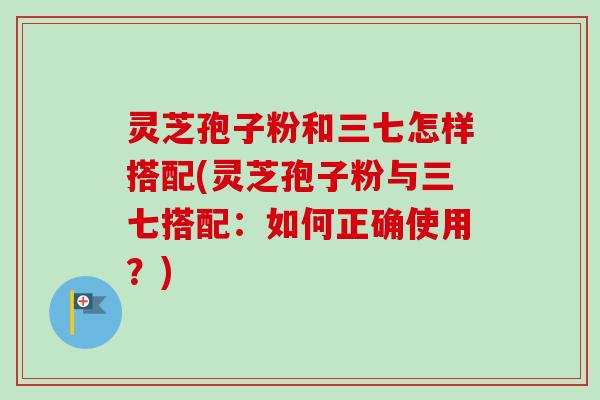 灵芝孢子粉和三七怎样搭配(灵芝孢子粉与三七搭配:如何正确使用?)