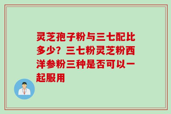 灵芝孢子粉与三七配比多少?三七粉灵芝粉西洋参粉三种是否可以一起服用