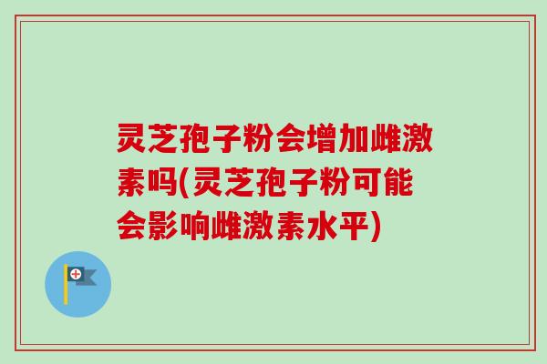 灵芝孢子粉会增加雌激素吗(灵芝孢子粉可能会影响雌激素水平)
