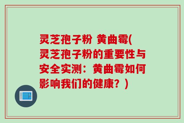 灵芝孢子粉 黄曲霉(灵芝孢子粉的重要性与安全实测：黄曲霉如何影响我们的健康？)