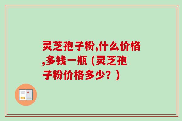 灵芝孢子粉,什么价格,多钱一瓶 (灵芝孢子粉价格多少?) 灵芝孢子粉,什么价格,多钱一瓶 (灵芝孢子粉价格多少?)