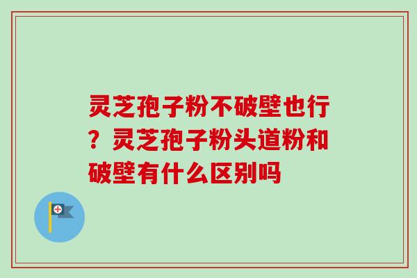 灵芝孢子粉不破壁也行?灵芝孢子粉头道粉和破壁有什么区别吗
