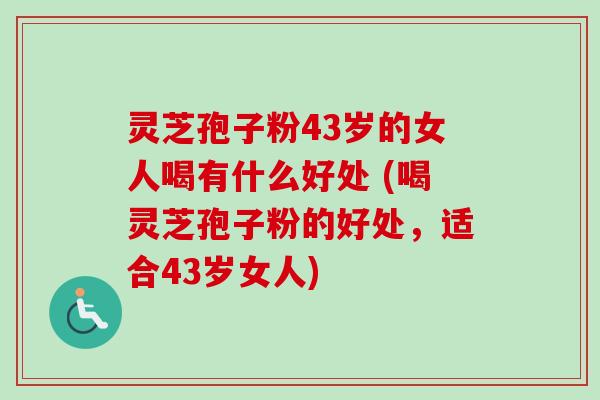 灵芝孢子粉43岁的女人喝有什么好处 (喝灵芝孢子粉的好处,适合43岁女人)