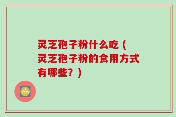 灵芝孢子粉什么吃 (灵芝孢子粉的食用方式有哪些？)