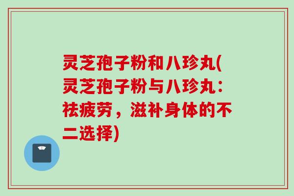 灵芝孢子粉和八珍丸(灵芝孢子粉与八珍丸：祛疲劳，滋补身体的不二选择)