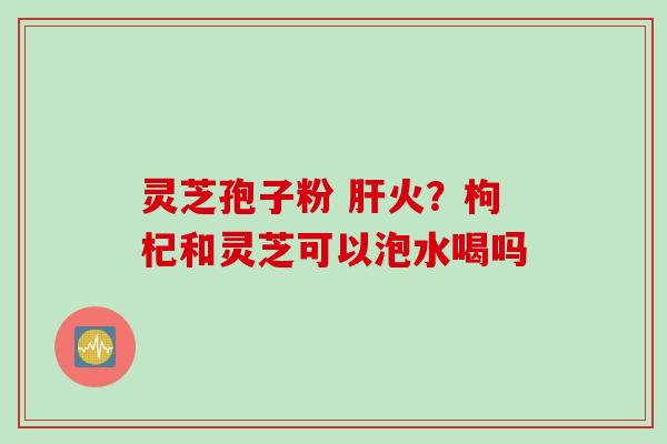 灵芝孢子粉 肝火？枸杞和灵芝可以泡水喝吗