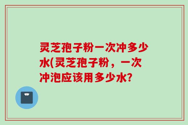 灵芝孢子粉一次冲多少水(灵芝孢子粉，一次冲泡应该用多少水？