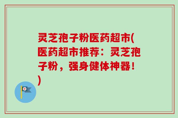 灵芝孢子粉医药超市(医药超市推荐：灵芝孢子粉，强身健体神器！)