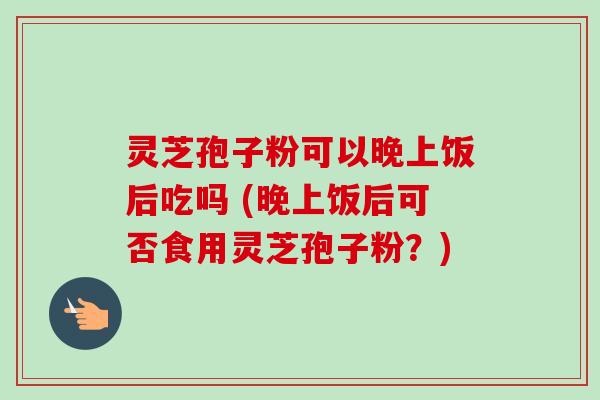 灵芝孢子粉可以晚上饭后吃吗 (晚上饭后可否食用灵芝孢子粉？)