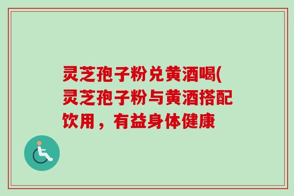 灵芝孢子粉兑黄酒喝(灵芝孢子粉与黄酒搭配饮用,有益身体健康