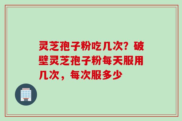 灵芝孢子粉吃几次？破壁灵芝孢子粉每天服用几次，每次服多少