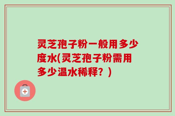 灵芝孢子粉一般用多少度水(灵芝孢子粉需用多少温水稀释？)