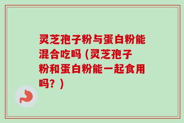 灵芝孢子粉与蛋白粉能混合吃吗 (灵芝孢子粉和蛋白粉能一起食用吗?)