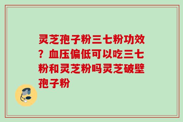 灵芝孢子粉三七粉功效?血压偏低可以吃三七粉和灵芝粉吗灵芝破壁孢子粉