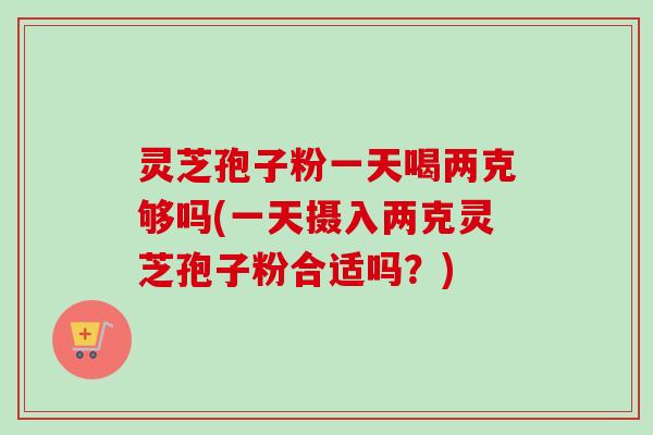 灵芝孢子粉一天喝两克够吗(一天摄入两克灵芝孢子粉合适吗？)