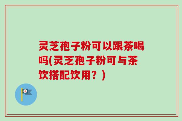 灵芝孢子粉可以跟茶喝吗(灵芝孢子粉可与茶饮搭配饮用?)