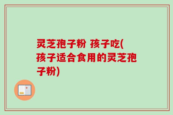 灵芝孢子粉 孩子吃(孩子适合食用的灵芝孢子粉)
