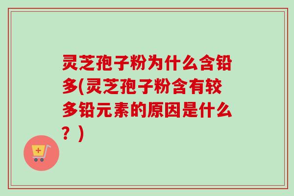 灵芝孢子粉为什么含铅多(灵芝孢子粉含有较多铅元素的原因是什么？)