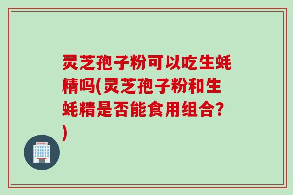 灵芝孢子粉可以吃生蚝精吗(灵芝孢子粉和生蚝精是否能食用组合？)
