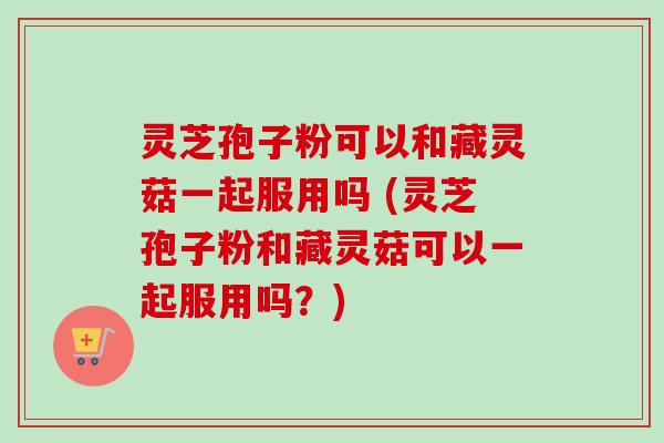 灵芝孢子粉可以和藏灵菇一起服用吗 (灵芝孢子粉和藏灵菇可以一起服用吗?)