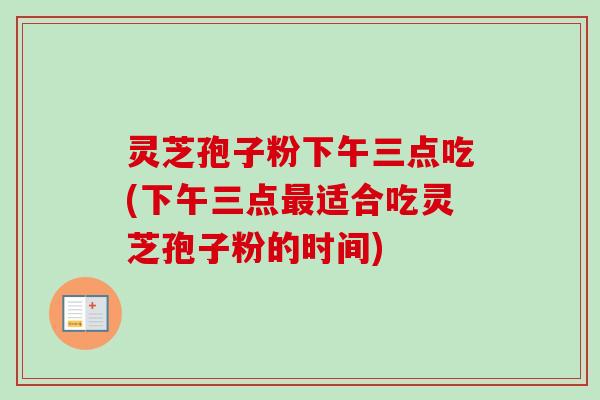 灵芝孢子粉下午三点吃(下午三点最适合吃灵芝孢子粉的时间)