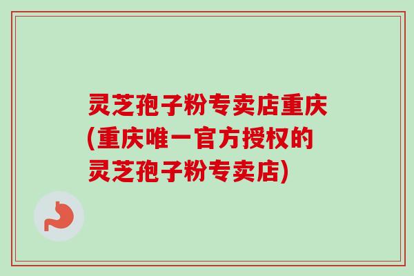 灵芝孢子粉专卖店重庆(重庆唯一官方授权的灵芝孢子粉专卖店)