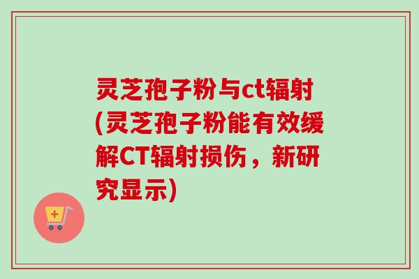 灵芝孢子粉与ct辐射(灵芝孢子粉能有效缓解CT辐射损伤，新研究显示)