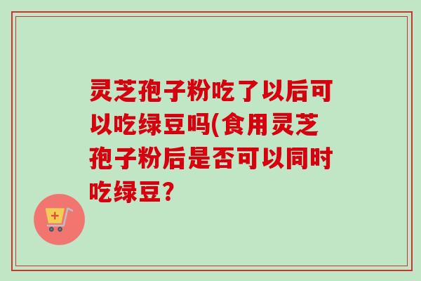 灵芝孢子粉吃了以后可以吃绿豆吗(食用灵芝孢子粉后是否可以同时吃绿豆?