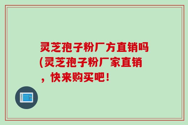 灵芝孢子粉厂方直销吗(灵芝孢子粉厂家直销,快来购买吧!