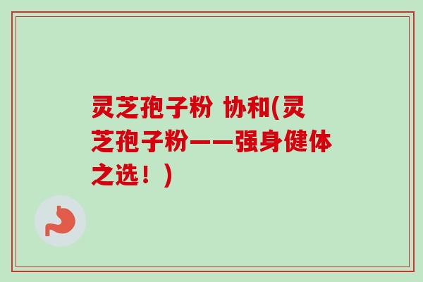 灵芝孢子粉 协和(灵芝孢子粉——强身健体之选！)