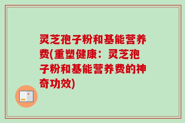 灵芝孢子粉和基能营养费(重塑健康:灵芝孢子粉和基能营养费的神奇功效)