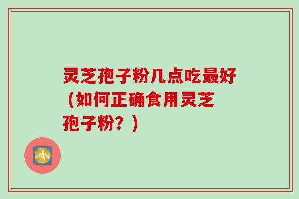 灵芝孢子粉几点吃最好 (如何正确食用灵芝孢子粉？)