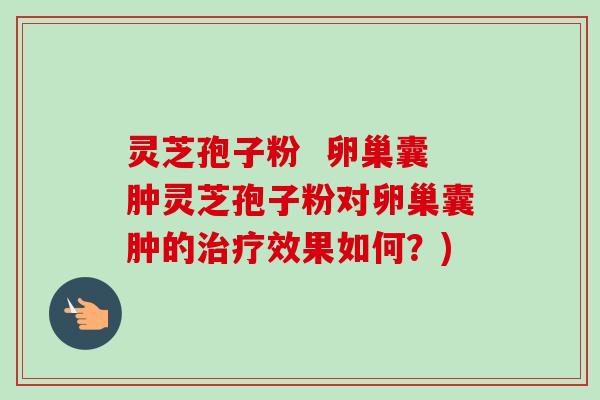灵芝孢子粉  卵巢囊肿灵芝孢子粉对卵巢囊肿的治疗效果如何？)