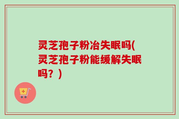 灵芝孢子粉冶失眠吗(灵芝孢子粉能缓解失眠吗？)