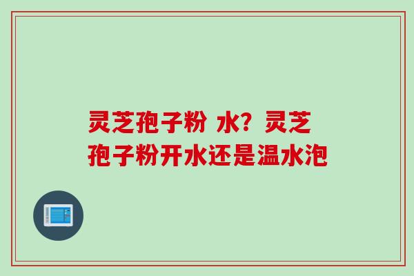 灵芝孢子粉 水?灵芝孢子粉开水还是温水泡