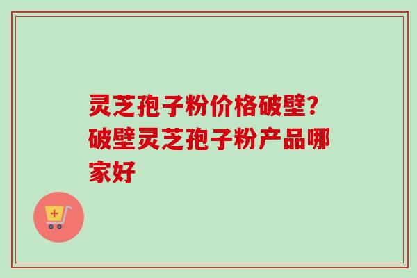 灵芝孢子粉价格破壁？破壁灵芝孢子粉产品哪家好