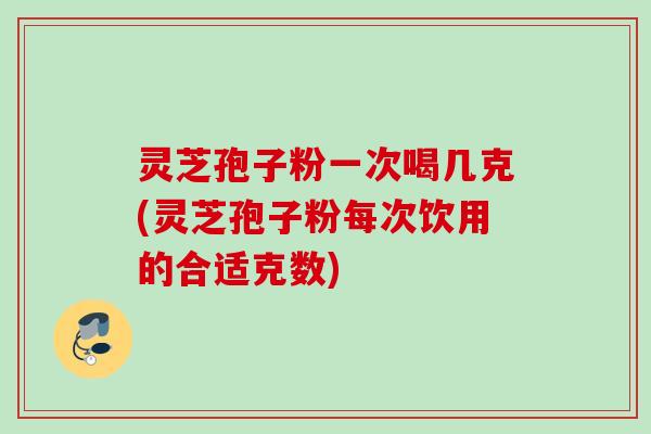 灵芝孢子粉一次喝几克(灵芝孢子粉每次饮用的合适克数)