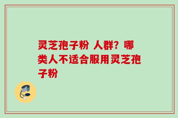 灵芝孢子粉 人群？哪类人不适合服用灵芝孢子粉