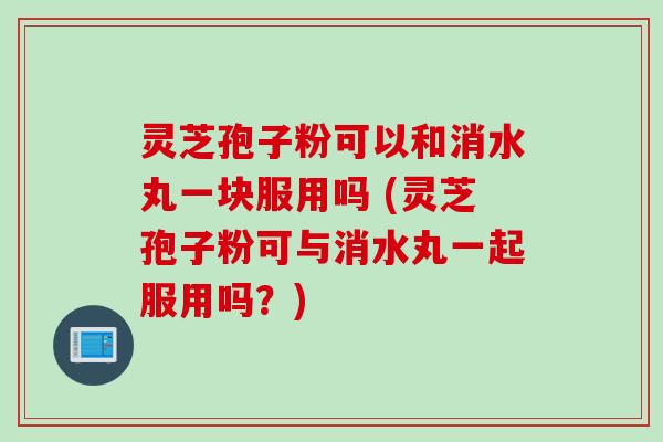灵芝孢子粉可以和消水丸一块服用吗 (灵芝孢子粉可与消水丸一起服用吗？)