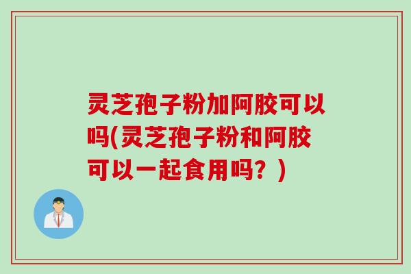 灵芝孢子粉加阿胶可以吗(灵芝孢子粉和阿胶可以一起食用吗?)