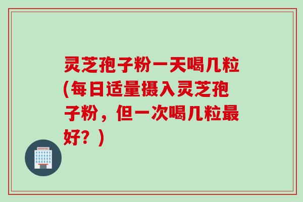 灵芝孢子粉一天喝几粒(每日适量摄入灵芝孢子粉,但一次喝几粒最好?)