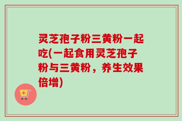 灵芝孢子粉三黄粉一起吃(一起食用灵芝孢子粉与三黄粉,养生效果倍增)