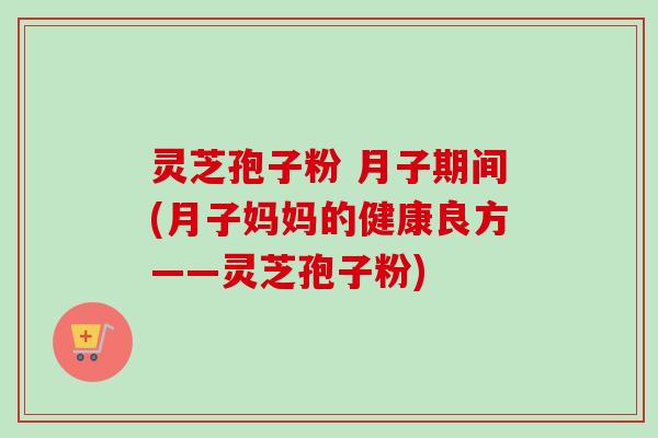 灵芝孢子粉 月子期间(月子妈妈的健康良方——灵芝孢子粉)