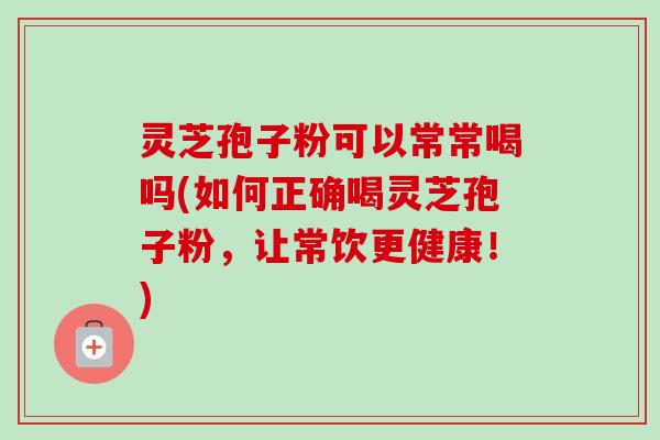 灵芝孢子粉可以常常喝吗(如何正确喝灵芝孢子粉，让常饮更健康！)