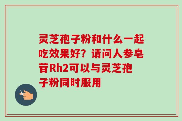 灵芝孢子粉和什么一起吃效果好？请问人参皂苷Rh2可以与灵芝孢子粉同时服用